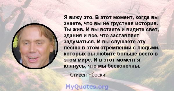 Я вижу это. В этот момент, когда вы знаете, что вы не грустная история. Ты жив. И вы встаете и видите свет, здания и все, что заставляет задуматься. И вы слушаете эту песню в этом стремлении с людьми, которых вы любите