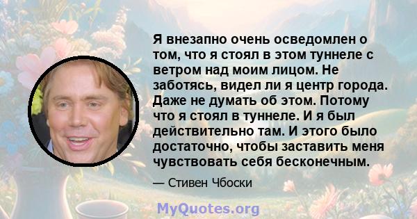 Я внезапно очень осведомлен о том, что я стоял в этом туннеле с ветром над моим лицом. Не заботясь, видел ли я центр города. Даже не думать об этом. Потому что я стоял в туннеле. И я был действительно там. И этого было