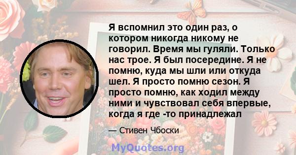 Я вспомнил это один раз, о котором никогда никому не говорил. Время мы гуляли. Только нас трое. Я был посередине. Я не помню, куда мы шли или откуда шел. Я просто помню сезон. Я просто помню, как ходил между ними и