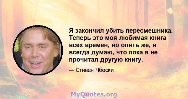 Я закончил убить пересмешника. Теперь это моя любимая книга всех времен, но опять же, я всегда думаю, что пока я не прочитал другую книгу.