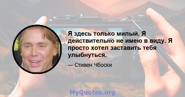 Я здесь только милый. Я действительно не имею в виду. Я просто хотел заставить тебя улыбнуться.