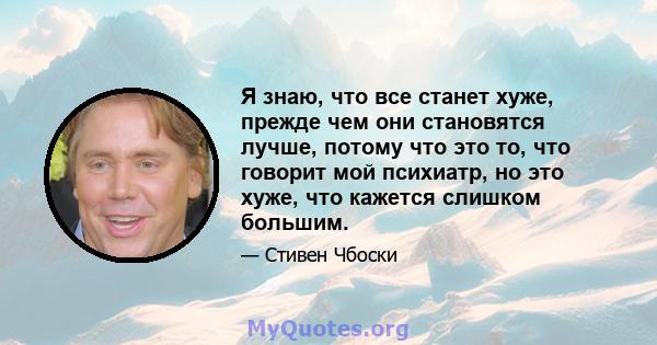 Я знаю, что все станет хуже, прежде чем они становятся лучше, потому что это то, что говорит мой психиатр, но это хуже, что кажется слишком большим.