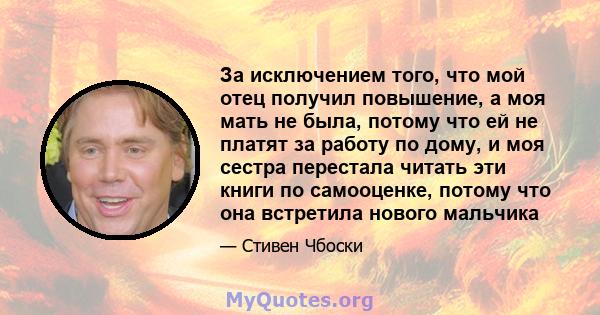 За исключением того, что мой отец получил повышение, а моя мать не была, потому что ей не платят за работу по дому, и моя сестра перестала читать эти книги по самооценке, потому что она встретила нового мальчика