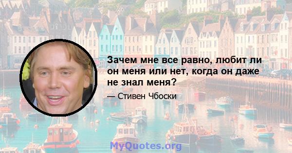 Зачем мне все равно, любит ли он меня или нет, когда он даже не знал меня?