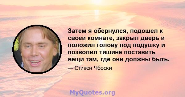 Затем я обернулся, подошел к своей комнате, закрыл дверь и положил голову под подушку и позволил тишине поставить вещи там, где они должны быть.