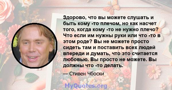 Здорово, что вы можете слушать и быть кому -то плечом, но как насчет того, когда кому -то не нужно плечо? Что если им нужны руки или что -то в этом роде? Вы не можете просто сидеть там и поставить всех людей впереди и