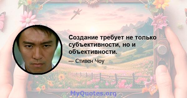 Создание требует не только субъективности, но и объективности.