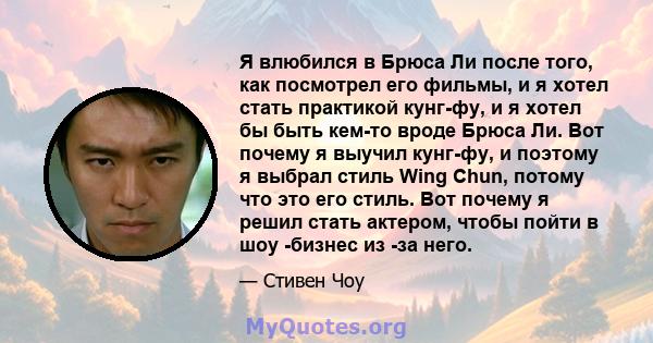 Я влюбился в Брюса Ли после того, как посмотрел его фильмы, и я хотел стать практикой кунг-фу, и я хотел бы быть кем-то вроде Брюса Ли. Вот почему я выучил кунг-фу, и поэтому я выбрал стиль Wing Chun, потому что это его 