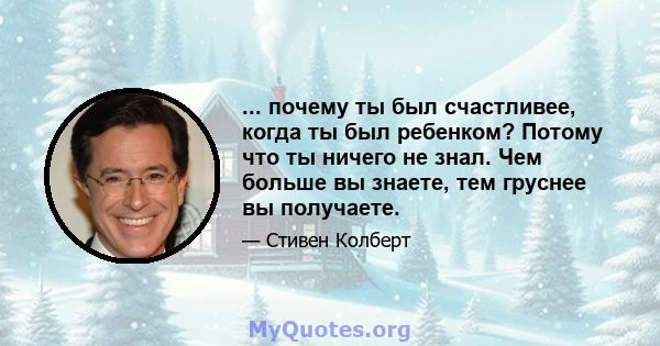 ... почему ты был счастливее, когда ты был ребенком? Потому что ты ничего не знал. Чем больше вы знаете, тем груснее вы получаете.