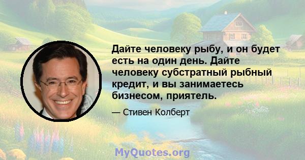 Дайте человеку рыбу, и он будет есть на один день. Дайте человеку субстратный рыбный кредит, и вы занимаетесь бизнесом, приятель.