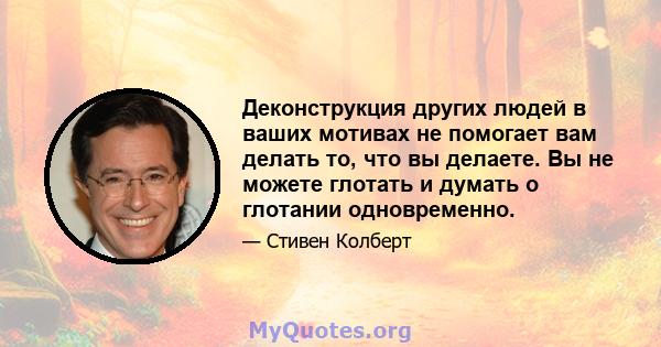 Деконструкция других людей в ваших мотивах не помогает вам делать то, что вы делаете. Вы не можете глотать и думать о глотании одновременно.