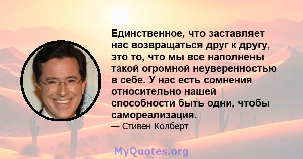 Единственное, что заставляет нас возвращаться друг к другу, это то, что мы все наполнены такой огромной неуверенностью в себе. У нас есть сомнения относительно нашей способности быть одни, чтобы самореализация.