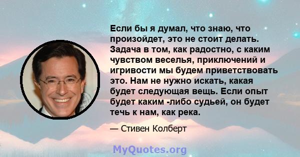 Если бы я думал, что знаю, что произойдет, это не стоит делать. Задача в том, как радостно, с каким чувством веселья, приключений и игривости мы будем приветствовать это. Нам не нужно искать, какая будет следующая вещь. 