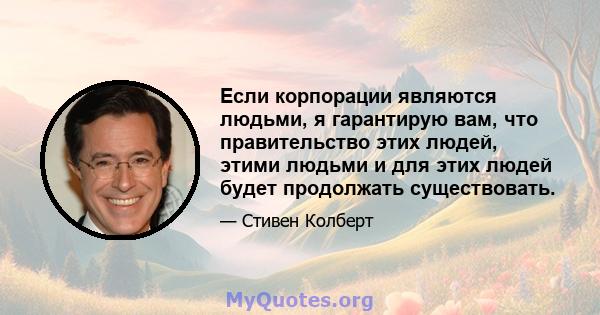 Если корпорации являются людьми, я гарантирую вам, что правительство этих людей, этими людьми и для этих людей будет продолжать существовать.