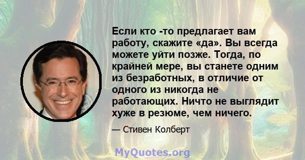 Если кто -то предлагает вам работу, скажите «да». Вы всегда можете уйти позже. Тогда, по крайней мере, вы станете одним из безработных, в отличие от одного из никогда не работающих. Ничто не выглядит хуже в резюме, чем