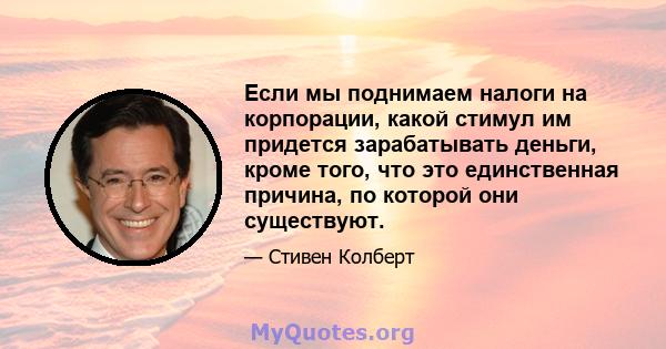 Если мы поднимаем налоги на корпорации, какой стимул им придется зарабатывать деньги, кроме того, что это единственная причина, по которой они существуют.