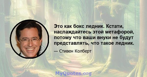 Это как бокс ледник. Кстати, наслаждайтесь этой метафорой, потому что ваши внуки не будут представлять, что такое ледник.