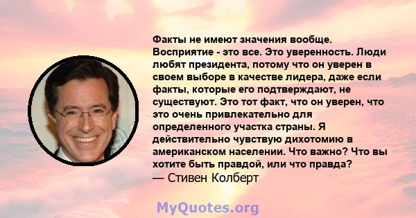 Факты не имеют значения вообще. Восприятие - это все. Это уверенность. Люди любят президента, потому что он уверен в своем выборе в качестве лидера, даже если факты, которые его подтверждают, не существуют. Это тот