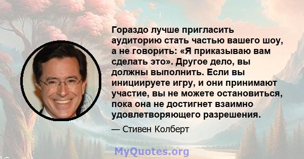 Гораздо лучше пригласить аудиторию стать частью вашего шоу, а не говорить: «Я приказываю вам сделать это». Другое дело, вы должны выполнить. Если вы инициируете игру, и они принимают участие, вы не можете остановиться,