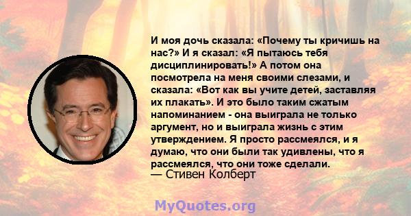 И моя дочь сказала: «Почему ты кричишь на нас?» И я сказал: «Я пытаюсь тебя дисциплинировать!» А потом она посмотрела на меня своими слезами, и сказала: «Вот как вы учите детей, заставляя их плакать». И это было таким