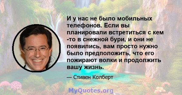 И у нас не было мобильных телефонов. Если вы планировали встретиться с кем -то в снежной бури, и они не появились, вам просто нужно было предположить, что его пожирают волки и продолжить вашу жизнь.