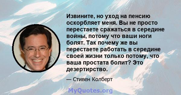 Извините, но уход на пенсию оскорбляет меня. Вы не просто перестаете сражаться в середине войны, потому что ваши ноги болят. Так почему же вы перестаете работать в середине своей жизни только потому, что ваша простата