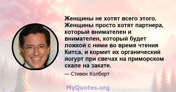 Женщины не хотят всего этого. Женщины просто хотят партнера, который внимателен и внимателен, который будет ложкой с ними во время чтения Китса, и кормит их органический йогурт при свечах на приморском скале на закате.