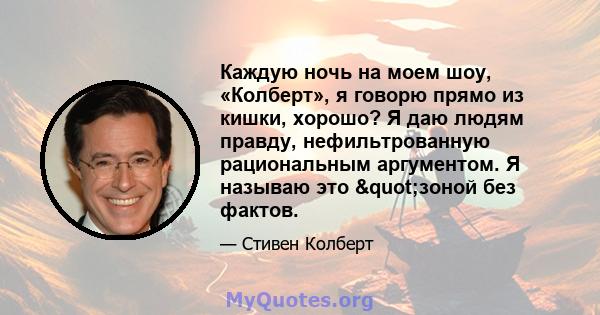 Каждую ночь на моем шоу, «Колберт», я говорю прямо из кишки, хорошо? Я даю людям правду, нефильтрованную рациональным аргументом. Я называю это "зоной без фактов.