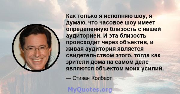 Как только я исполняю шоу, я думаю, что часовое шоу имеет определенную близость с нашей аудиторией. И эта близость происходит через объектив, и живая аудитория является свидетельством этого, тогда как зрители дома на