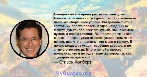 Комедианты все время рассекают анекдоты. Комики - красивые структуралисты. Но в конечном итоге это спортивное усилие. Вы должны быть в состоянии просто попасть в удар назад. Вы не можете думать обо всех его кусках. Вы