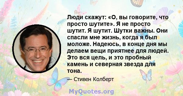 Люди скажут: «О, вы говорите, что просто шутите». Я не просто шутит. Я шутит. Шутки важны. Они спасли мне жизнь, когда я был моложе. Надеюсь, в конце дня мы делаем вещи приятнее для людей. Это вся цель, и это пробный