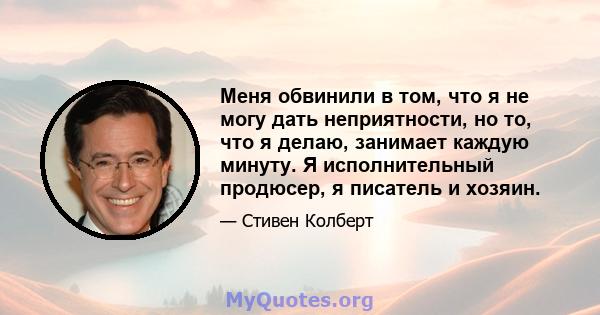 Меня обвинили в том, что я не могу дать неприятности, но то, что я делаю, занимает каждую минуту. Я исполнительный продюсер, я писатель и хозяин.