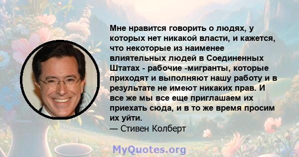 Мне нравится говорить о людях, у которых нет никакой власти, и кажется, что некоторые из наименее влиятельных людей в Соединенных Штатах - рабочие -мигранты, которые приходят и выполняют нашу работу и в результате не