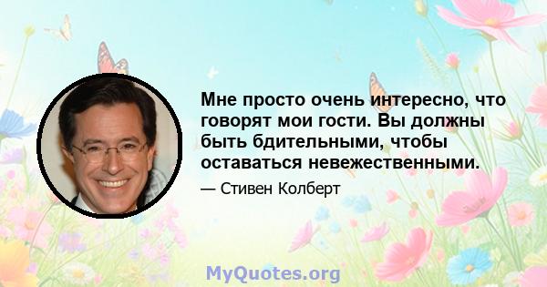 Мне просто очень интересно, что говорят мои гости. Вы должны быть бдительными, чтобы оставаться невежественными.