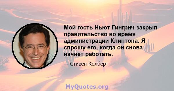 Мой гость Ньют Гингрич закрыл правительство во время администрации Клинтона. Я спрошу его, когда он снова начнет работать.