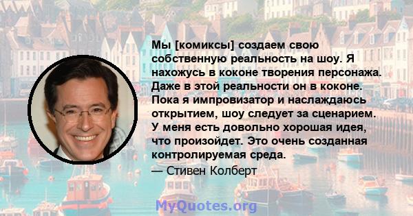 Мы [комиксы] создаем свою собственную реальность на шоу. Я нахожусь в коконе творения персонажа. Даже в этой реальности он в коконе. Пока я импровизатор и наслаждаюсь открытием, шоу следует за сценарием. У меня есть