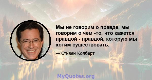 Мы не говорим о правде, мы говорим о чем -то, что кажется правдой - правдой, которую мы хотим существовать.