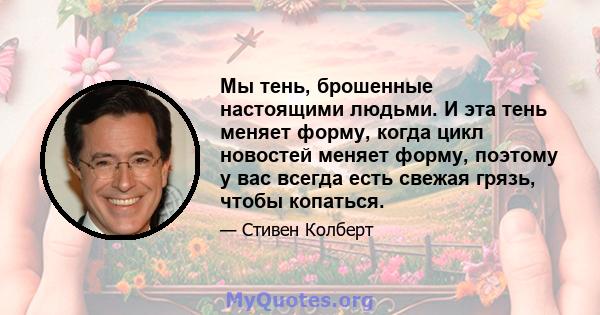 Мы тень, брошенные настоящими людьми. И эта тень меняет форму, когда цикл новостей меняет форму, поэтому у вас всегда есть свежая грязь, чтобы копаться.