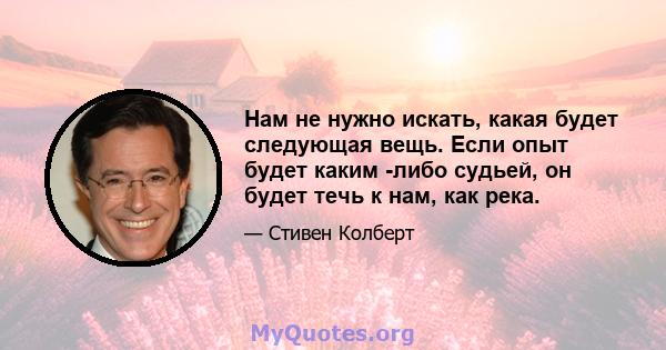 Нам не нужно искать, какая будет следующая вещь. Если опыт будет каким -либо судьей, он будет течь к нам, как река.