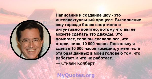 Написание и создание шоу - это интеллектуальный процесс. Выполнение шоу гораздо более спортивно и интуитивно понятно, потому что вы не можете сделать это дважды. Это помогает, если вы сделали все, что старая пила, 10