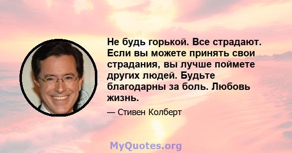 Не будь горькой. Все страдают. Если вы можете принять свои страдания, вы лучше поймете других людей. Будьте благодарны за боль. Любовь жизнь.