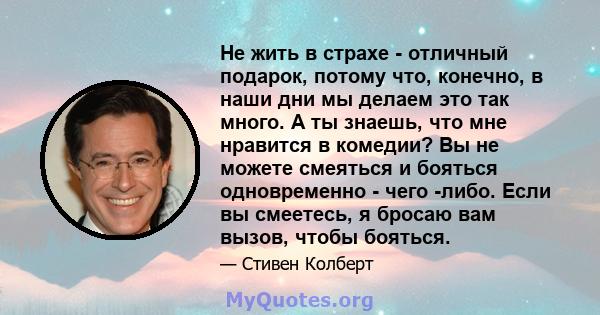 Не жить в страхе - отличный подарок, потому что, конечно, в наши дни мы делаем это так много. А ты знаешь, что мне нравится в комедии? Вы не можете смеяться и бояться одновременно - чего -либо. Если вы смеетесь, я