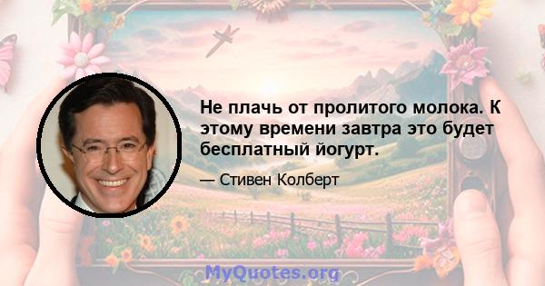 Не плачь от пролитого молока. К этому времени завтра это будет бесплатный йогурт.