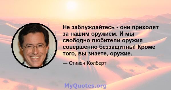 Не заблуждайтесь - они приходят за нашим оружием. И мы свободно любители оружия совершенно беззащитны! Кроме того, вы знаете, оружие.