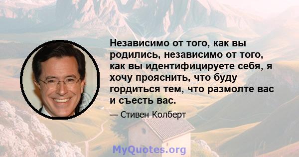 Независимо от того, как вы родились, независимо от того, как вы идентифицируете себя, я хочу прояснить, что буду гордиться тем, что размолте вас и съесть вас.