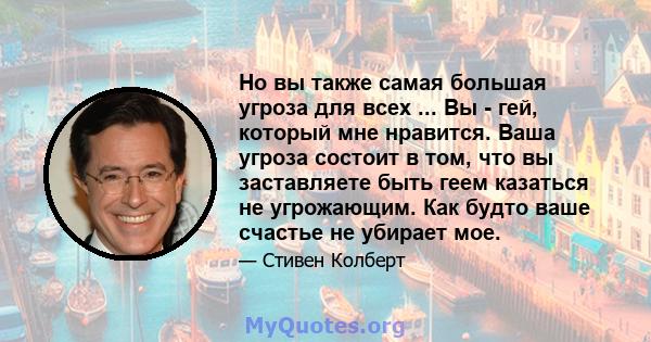 Но вы также самая большая угроза для всех ... Вы - гей, который мне нравится. Ваша угроза состоит в том, что вы заставляете быть геем казаться не угрожающим. Как будто ваше счастье не убирает мое.