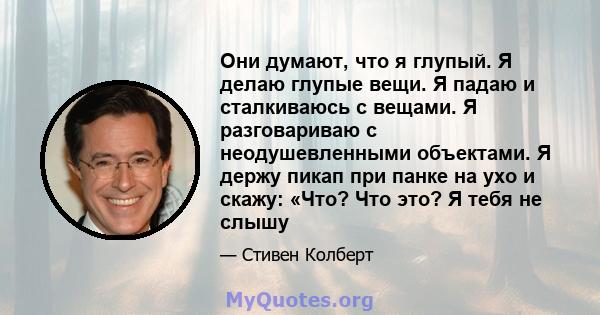 Они думают, что я глупый. Я делаю глупые вещи. Я падаю и сталкиваюсь с вещами. Я разговариваю с неодушевленными объектами. Я держу пикап при панке на ухо и скажу: «Что? Что это? Я тебя не слышу