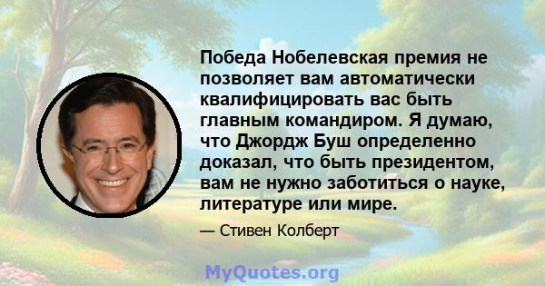 Победа Нобелевская премия не позволяет вам автоматически квалифицировать вас быть главным командиром. Я думаю, что Джордж Буш определенно доказал, что быть президентом, вам не нужно заботиться о науке, литературе или