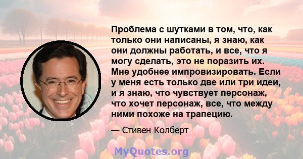 Проблема с шутками в том, что, как только они написаны, я знаю, как они должны работать, и все, что я могу сделать, это не поразить их. Мне удобнее импровизировать. Если у меня есть только две или три идеи, и я знаю,