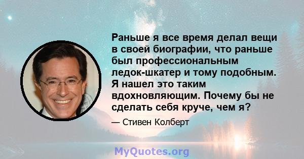 Раньше я все время делал вещи в своей биографии, что раньше был профессиональным ледок-шкатер и тому подобным. Я нашел это таким вдохновляющим. Почему бы не сделать себя круче, чем я?